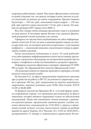 здоровью работающих людей. Выстроил финансовую политику 
в службе спасения так, что деньги, которые платят жители за услу- 
ги спасателей, не доходят до самих сотрудников. Премия главного 
бухгалтера — 150 тыс. руб., начальника отдела кадров — 120 тыс. 
руб. при зарплате самих спасателей 7–9 тыс. руб. в месяц. Это дан- 
ные из проверки КРУ города (лето 2009 г.). 
Весь быт отряда члены команды организуют сами и в основном 
за свои деньги. В последнее время Козлов стал угрожать физиче- 
ской расправой членам команды и их семьям. 
5 февраля это письмо было опубликовано на сайте информаци- 
онного агентства. В этот же день в администрации города состоял- 
ся круглый стол, на котором депутаты встретились с участниками 
конфликта — спасателями поисково-спасательного отряда и дирек- 
тором службы спасения. 
Затем последовала публикация в газете «N-ский рабочий» 
и на сайте краевого информационного агентства по поводу кругло- 
го стола, в результате обсуждения на котором было решено внести 
вопрос о конфликте в повестку ближайшего заседания гордумы. 
18 февраля спасатели обратились в интернет-приемную ГУ МЧС 
РФ по краю. По обращению был получен официальный ответ: 
«По решению комитета гордумы проводится проверка счетной 
палаты в спасательной службе. 
На Козлова Е. Е. по факту предъявления поддельного диплома 
при устройстве на работу в МУ СС на должность директора, а так- 
же о пропаже 350 тыс. руб., выделенных на закупку водолазного 
снаряжения, заведено уголовное дело ТОМ «Восточный» КУСП 
11239 от 06.08.2009. 
24 февраля инспектор Правдина Ю. А. в устной форме заяви- 
ла сотрудникам отряда, что проведено расследование по факту 
заявления, которое выявило нарушения только по обеспечению 
спецодеждой. Также она ознакомила членов команды с решени- 
ем администрации: предписание администрации службы спа- 
сения обеспечить спецодеждой до 15.03.2010 г.; приказ о прове- 
дении учений личного состава спасательного отряда на разборе 
зданий по адресу Кирова, 10 и Чкалова, 30 с 15.01 по 10.02.2010 г., 
датированного 15 января и подписанного директором Козло- 
128 
 