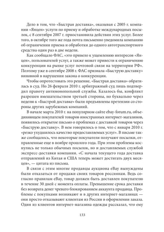 Дело в том, что «Быстрая доставка», оказывая с 2005 г. компа- 
нии «Янцен» услуги по приему и обработке международных посы- 
лок, с 8 сентября 2007 г. приостановила действия этих услуг. Более 
того, в октябре того же года почта письменно уведомила компанию 
об ограничении приема и обработки до одного автотранспортного 
средства один раз в две недели. 
Как сообщало ФАС, «это привело к ущемлению интересов «Ян- 
цен», пользователей услуг, а также может привести к ограничению 
конкуренции на рынке услуг почтовой связи на территории РФ». 
Поэтому уже в сентябре 2008 г. ФАС признала «Быструю доставку» 
виновной в нарушении закона о конкуренции. 
Чтобы опротестовать это решение, «Быстрая доставка» обрати- 
лась в суд. Но 26 февраля 2010 г. арбитражный суд лишь подтвер- 
дил правоту антимонопольной службы. Казалось бы, конфликт 
разрешен вмешательством третьей стороны, но буквально через 
неделю к «Быстрой доставке» были предъявлены претензии со сто- 
роны других зарубежных компаний. 
В начале марта 2010 г. на популярном сайте ebay-forum.ru, объе- 
диняющем покупателей товаров иностранных интернет-магазинов, 
появилось открытое письмо о проблемах с доставкой товаров через 
«Быструю доставку». В нем говорилось о том, что с января 2010 г. 
«резко ухудшилось качество предоставляемых услуг». В письме так- 
же сообщалось, что некоторые покупатели получают посылки, от- 
правленные еще в ноябре прошлого года. При этом проблемы кос- 
нулись не только обычных посылок, но и доставляемых службой 
экспресс-доставки компании. «С начала текущего года доставка 
отправлений из Китая и США теперь может достигать двух меся- 
цев», — цитата из письма. 
В связи с этим многие продавцы аукциона eBay вынуждены 
были отказаться от продажи своих товаров россиянам. Ведь со- 
гласно правилам eBay, товар должен быть доставлен покупателю 
в течение 30 дней с момента оплаты. Превышение срока доставки 
без возврата денег чревато блокированием аккаунта продавца. Про- 
блемы с покупками возникают и в других интернет-магазинах — 
они просто отказывают клиентам из России в оформлении заказа. 
Один из клиентов интернет-магазина одежды рассказал, что ему 
133 
 