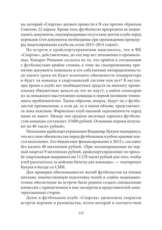 на, который «Спартак» должен провести в N-ске против «Крыльев 
Советов» 22 апреля. Кроме того, футболисты пригрозили не подпи- 
сывать документы, подтверждающие отсутствие долгов клуба перед 
игроками (эти документы необходимы при прохождении процеду- 
ры лицензирования клуба на сезон 2013–2014 годов)». 
На встрече в крайспортуправлении выяснилось, что в ФК 
«Спартак», действительно, до сих пор нет положения о премиаль- 
ных. Кондрат Романов сослался на то, что прийти к соглашению 
с футболистами крайне сложно, к тому же своевременному при- 
нятию документа помешала и его собственная неопределенность: 
до какого срока он будет исполнять обязанности гендиректора 
и будет ли команда в спартаковской системе или нет? В настоя- 
щее время в клубе нет внебюджетных средств на выплату преми- 
альных (бюджетные деньги на это не идут), а найти спонсоров 
из‑за неважного выступления команды в первой половине чемпи- 
оната проблематично. Таким образом, вопрос, будут ли у футбо- 
листов премиальные, а если да, то в каком объеме, представляет- 
ся пока неясным. Формально клуб никакой задолженности перед 
ними не имеет. Между тем средняя месячная зарплата футболи- 
стов команды составляет 33 600 рублей. Основные игроки получа- 
ют по 40 тысяч рублей». 
Начальник крайспортуправления Владимир Кукуев подчеркнул, 
что все свои обязательства перед футбольным клубом краевые вла- 
сти выполняют. Его бюджетное финансирование в 2013 г. составит 
без малого 40 миллионов рублей. «При запланированных на пер- 
вый квартал 9 миллионах рублей, крайспортуправление по прось- 
бе спартаковцев направило им 11 278 тысяч рублей для того, чтобы 
клуб расплатился за майские билеты для команды», — подчеркнул 
Кукуев в беседе со СМИ. 
Для проверки обоснованности жалоб футболистов на плохое 
питание, некачественную подготовку полей и слабое медикамен- 
тозное обеспечение на встрече было решено создать специальные 
комиссии с привлечением в них экспертов и представителей заин- 
тересованных сторон. 
Далее в футбольном клубе «Спартак» произошла закрытая 
встреча игроков и руководства, итоги которой в соответствии 
147 
 