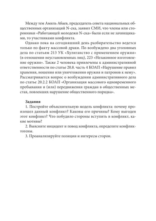 Между тем Амиль Абаев, председатель совета национальных об- 
щественных организаций N-ска, заявил СМИ, что члены или сто- 
ронники «Работающей молодежи N-ска» были если не зачинщика- 
ми, то участниками конфликта. 
Однако пока на сегодняшний день разбирательство ведется 
только по факту массовой драки. По возбуждено два уголовных 
дела по статьям 213 УК «Хулиганство с применением оружия» 
(в отношении неустановленных лиц), 223 «Незаконное изготовле- 
ние оружия». Также 2 человека привлечены к административной 
ответственности по статье 20.8. часть 4 КОАП «Нарушение правил 
хранения, ношения или уничтожения оружия и патронов к нему». 
Рассматривается вопрос о возбуждении административного дела 
по статье 20.2.2 КОАП «Организация массового одновременного 
пребывания и (или) передвижения граждан в общественных ме- 
стах, повлекших нарушение общественного порядка». 
Задания 
1. Постройте объяснительную модель конфликта: почему про- 
изошел данный конфликт? Каковы его причины? Кому выгоден 
этот конфликт? Что побудило стороны вступить в конфликт, ка- 
кие мотивы? 
2. Выясните инцидент и повод конфликта, определите конфлик- 
тогены. 
3. Проанализируйте позиции и интересы сторон. 
 