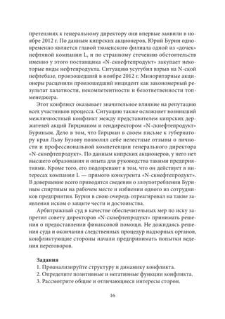 претензиях к генеральному директору они впервые заявили в но- 
ябре 2012 г. По данным кипрских акционеров, Юрий Бурин одно- 
временно является главой тюменского филиала одной из «дочек» 
нефтяной компании L, и по странному стечению обстоятельств 
именно у этого поставщика «N-скнефтепродукт» закупает неко- 
торые виды нефтепродукта. Ситуацию усугубил взрыв на N-ской 
нефтебазе, произошедший в ноябре 2012 г. Миноритарные акци- 
онеры расценили произошедший инцидент как закономерный ре- 
зультат халатности, некомпетентности и безответвенности топ- 
менеджера. 
Этот конфликт оказывает значительное влияние на репутацию 
всех участников процесса. Ситуацию также осложняет возникший 
межличностный конфликт между представителем кипрских дер- 
жателей акций Гирцманом и гендиректором «N-скнефтепродукт» 
Буриным. Дело в том, что Гирцман в своем письме к губернато- 
ру края Льву Бузову позволил себе нелестные отзывы о лично- 
сти и профессиональной компетенции генерального директора 
«N-скнефтепродукт». По данным кипрских акционеров, у него нет 
высшего образования и опыта для руководства такими предприя- 
тиями. Кроме того, его подозревают в том, что он действует в ин- 
тересах компании L — прямого конкурента «N-скнефтепродукт». 
В довершение всего приводятся сведения о злоупотреблении Бури- 
ным спиртным на рабочем месте и избиении одного из сотрудни- 
ков предприятия. Бурин в свою очередь отреагировал на такие за- 
явления иском о защите чести и достоинства. 
Арбитражный суд в качестве обеспечительных мер по иску за- 
претил совету директоров «N-скнефтепродукт» принимать реше- 
ния о предоставлении финансовой помощи. Не дожидаясь реше- 
ния суда и окончания следственных процедур надзорных органов, 
конфликтующие стороны начали предпринимать попытки веде- 
ния переговоров. 
Задания 
1. Проанализируйте структуру и динамику конфликта. 
2. Определите позитивные и негативные функции конфликта. 
3. Рассмотрите общие и отличающиеся интересы сторон. 
16 
 