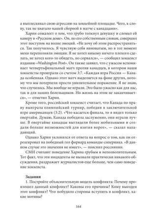 а выплескивал свою агрессию на хоккейной площадке. Чего, к сло- 
ву, так не хватало нашей сборной в матче с канадцами». 
Харин сожалеет о том, что грубо толкнул девушку и сломал ей 
камеру в «Русском доме». Он, по его собственным словам, совершил 
этот поступок на волне эмоций. «Не хочу об этом распространять- 
ся. Так получилось. Я чувствую себя виноватым, но в тот момент 
меня переполняли эмоции. Я не хотел никому ничего плохого сде- 
лать, не хотел кого‑то обидеть, но сорвался», — сообщил хоккеист 
изданию «Washington Post». Он также заявил, что с ужасом вспоми- 
нает четвертьфинальный матч против канадцев, в котором наши 
хоккеисты проиграли со счетом 3:7. «Каждая игра Россия — Кана- 
да особенная. Однако этот матч выделяется на фоне других, пото- 
му что мы потерпели просто унизительное поражение. Я не знаю, 
что случилось. Мы вообще не играли. Это было ужасно как для нас, 
так и для наших болельщиков. Но жизнь на этом не заканчивает- 
ся», — отметил Харин. 
Кроме того, российский хоккеист считает, что Канада по пра- 
ву выиграла олимпийский турнир, победив в заключительной 
игре американцев (3:2). «Что касается финала, то я видел только 
овертайм. Думаю, Канада победила заслуженно, они играли луч- 
ше. В овертайме канадцы выглядели более мобильными и соз- 
дали больше возможностей для взятия ворот», — сказал напа- 
дающий. 
Однако Харин уклонился от ответа на вопрос о том, как он от- 
реагировал на победный гол форвард команды-соперника. «В дан- 
ном случае это значения не имеет», — пояснил россиянин. 
СМИ считают поведение Харина грубым и непозволительным. 
Тот факт, что эти инциденты не вызвали практически никакого об- 
суждения, раздражает журналистов еще больше, чем само поведе- 
ние хоккеиста. 
Задания 
1. Постройте объяснительную модель конфликта: Почему про- 
изошел данный конфликт? Каковы его причины? Кому выгоден 
этот конфликт? Что побудило стороны вступить в конфликт, ка- 
кие мотивы? 
164 
 