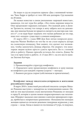 Ли подал в суд на создателя сериала «Два с половиной челове- 
ка» Чака Лорре и требует от того 100 млн долларов. Суд назначен 
на 28 июня. 
Ли назвал известие о своем увольнении «хорошей новостью», 
намекнув, что нет худа без добра. «Это очень хорошие новости. 
Они продолжают нарушать контракт. Это важный день в Доли- 
не Трезвости, потому что теперь я могу забрать всех их деньжи- 
щи, мне никогда больше не придется смотреть на мистера-как‑там- 
его-х**, и не надо будет надевать эти глупые рубашки до тех пор, 
пока этот «колдун» существует в земном измерении». 
21 марта 2011 г. глава BBB Дон Бон лично попросил руко- 
водство Warner Brothers во что бы то ни стало вернуть актера 
на съемочную площадку. Бон заявил, что сделает все возмож- 
ное, чтобы заполучить Дэвида обратно. Он уверяет, что неко- 
торым людям нужно просто суметь простить Ли и с головой 
уйти в работу. Однако просьба осталась без ответа, Дэвид Ли 
так и не приступил к работе. А 13 мая 2011 г. на его место наня- 
ли Эштона Катчера. 
Задания 
1. Проанализируйте структуру конфликта. 
2. Определите цену продолжения конфликта и цену выхода 
из конфликта для каждой стороны (утраты — выгоды). 
3. Выявите ресурсы сторон (собственные и привлеченные). 
Конфликт между писателем-сатириком и жителями 
российского города 
В марте 2010 г. известный российский писатель-сатирик Миха- 
ил Романов выступил с концертом на телевизионном канале. Од- 
ной из тем выступления стали впечатления Романова от поездки 
в город В, которые в целом можно охарактеризовать как негатив- 
ные. Юморист высказал свое мнение о жителях приморского горо- 
да, прибегнув к неприятным сравнениям: «Большинство молодых 
женщин одевается согласно дешевым гламурным журналам, у них 
стразы — везде. Когда я вышел из гостиницы в 9 утра, то подумал, 
172 
 