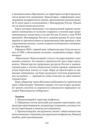и муниципальные образования, на территории которых предпола- 
гается разместить заповедник «Красногорье», информацию, дока- 
зывающую некорректность границ, предложенных администраци- 
ей N-ского края и согласованных с Минприроды России. Однако 
это не имело своего результата. 
Карта наглядно показывает, что предлагаемый вариант разме- 
щения заповедника не позволит сохранить в полной мере среди- 
земноморские экосистемы в составе России. В связи с этим WWF 
призывает Минприроды России и администрацию N-ского края 
перейти от противостояния на предложенных ими границах к кон- 
структивному диалогу с целью создания полноценного заповедни- 
ка «Красногорье». 
В феврале 2010 г. первый вице-губернатор края Скаутов высту- 
пил в СМИ с объяснением ситуации, создавшейся вокруг «Крас- 
ногорья». 
«Присвоение (Красногорью) статуса государственного запо- 
ведника означает, что никакое строительство здесь будет невоз- 
можно. Министерство природных ресурсов России и админи- 
страция края, с учетом генеральных планов городов, определили 
узкую береговую полосу от озера Абрау до Красногорья за гра- 
ницами заповедника, где будет разрешена точечная рекреацион- 
ная застройка», — приводятся слова Скаутова на сайте админи- 
страции края. 
Вице-губернатор также обосновал необходимость строительства 
дорог в Красногорье. Чиновник заверил, что власти края «разделя- 
ют тревогу экологов за сохранность уникального природного на- 
следия Черноморского побережья». 
Задания 
1. Проанализируйте структуру конфликта. 
2. Определите состав делегаций для ведения переговоров, кан- 
дидатуры переговорщиков, кандидатуру посредника, составьте по- 
вестку переговоров и памятку для посредника. 
3. Проанализируйте инструменты связей с общественностью, 
использованные сторонами для управления конфликтом. Выявите 
ошибки, дайте рекомендации. 
179 
 