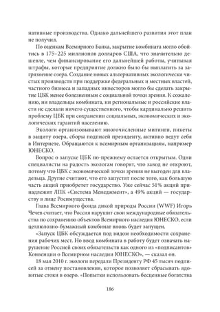 нативные производства. Однако дальнейшего развития этот план 
не получил. 
По оценкам Всемирного Банка, закрытие комбината могло обой- 
тись в 175–225 миллионов долларов США, что значительно де- 
шевле, чем финансирование его дальнейшей работы, учитывая 
штрафы, которые предприятие должно было бы выплатить за за- 
грязнение озера. Создание новых альтернативных экологически чи- 
стых производств при поддержке федеральных и местных властей, 
частного бизнеса и западных инвесторов могло бы сделать закры- 
тие ЦБК менее болезненным с социальной точки зрения. К сожале- 
нию, ни владельцы комбината, ни региональные и российские вла- 
сти не сделали ничего существенного, чтобы кардинально решить 
проблему ЦБК при сохранении социальных, экономических и эко- 
логических гарантий населению. 
Экологи организовывают многочисленные митинги, пикеты 
в защиту озера, сборы подписей президенту, активно ведут себя 
в Интернете. Обращаются к всемирным организациям, например 
ЮНЕСКО. 
Вопрос о запуске ЦБК по‑прежнему остается открытым. Одни 
специалисты на радость экологам говорят, что завод не откроют, 
потому что ЦБК с экономической точки зрения не выгоден для вла- 
дельца. Другие считают, что его запустят после того, как большую 
часть акций приобретет государство. Уже сейчас 51 % акций при- 
надлежит ЛПК «Система Менеджмент», а 49 % акций — государ- 
ству в лице Росимущества. 
Глава Всемирного фонда дикой природы России (WWF) Игорь 
Чечев считает, что Россия нарушит свои международные обязатель- 
ства по сохранению объектов Всемирного наследия ЮНЕСКО, если 
целлюлозно-бумажный комбинат вновь будет запущен. 
«Запуск ЦБК обсуждается под видом необходимости сохране- 
ния рабочих мест. Но ввод комбината в работу будет означать на- 
рушение Россией своих обязательств как одного из «подписантов» 
Конвенции о Всемирном наследии ЮНЕСКО», — сказал он. 
18 мая 2010 г. экологи передали Президенту РФ 45 тысяч подпи- 
сей за отмену постановления, которое позволяет сбрасывать ядо- 
витые стоки в озеро. «Попытки использовать бесценные богатства 
186 
 