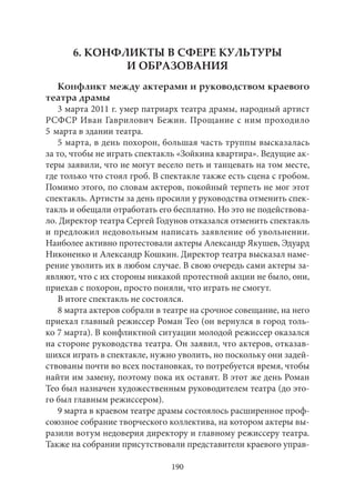 6. КОНФЛИКТЫ В СФЕРЕ КУЛЬТУРЫ 
И ОБРАЗОВАНИЯ 
Конфликт между актерами и руководством краевого 
театра драмы 
3 марта 2011 г. умер патриарх театра драмы, народный артист 
РСФСР Иван Гаврилович Бежин. Прощание с ним проходило 
5 марта в здании театра. 
5 марта, в день похорон, большая часть труппы высказалась 
за то, чтобы не играть спектакль «Зойкина квартира». Ведущие ак- 
теры заявили, что не могут весело петь и танцевать на том месте, 
где только что стоял гроб. В спектакле также есть сцена с гробом. 
Помимо этого, по словам актеров, покойный терпеть не мог этот 
спектакль. Артисты за день просили у руководства отменить спек- 
такль и обещали отработать его бесплатно. Но это не подействова- 
ло. Директор театра Сергей Годунов отказался отменить спектакль 
и предложил недовольным написать заявление об увольнении. 
Наиболее активно протестовали актеры Александр Якушев, Эдуард 
Никоненко и Александр Кошкин. Директор театра высказал наме- 
рение уволить их в любом случае. В свою очередь сами актеры за- 
являют, что с их стороны никакой протестной акции не было, они, 
приехав с похорон, просто поняли, что играть не смогут. 
В итоге спектакль не состоялся. 
8 марта актеров собрали в театре на срочное совещание, на него 
приехал главный режиссер Роман Тео (он вернулся в город толь- 
ко 7 марта). В конфликтной ситуации молодой режиссер оказался 
на стороне руководства театра. Он заявил, что актеров, отказав- 
шихся играть в спектакле, нужно уволить, но поскольку они задей- 
ствованы почти во всех постановках, то потребуется время, чтобы 
найти им замену, поэтому пока их оставят. В этот же день Роман 
Тео был назначен художественным руководителем театра (до это- 
го был главным режиссером). 
9 марта в краевом театре драмы состоялось расширенное проф­союзное 
собрание творческого коллектива, на котором актеры вы- 
разили вотум недоверия директору и главному режиссеру театра. 
Также на собрании присутствовали представители краевого управ- 
190 
 
