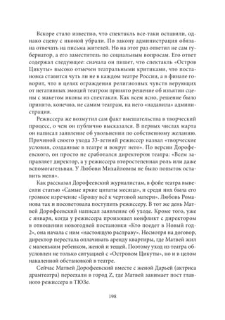 Вскоре стало известно, что спектакль все‑таки оставили, од- 
нако сцену с иконой убрали. По закону администрация обяза- 
на отвечать на письма жителей. Но на этот раз ответил не сам гу- 
бернатор, а его заместитель по социальным вопросам. Его ответ 
содержал следующее: сначала он пишет, что спектакль «Остров 
Цикуты» высоко отмечен театральными критиками, что поста- 
новка ставится чуть ли не в каждом театре России, а в финале го- 
ворит, что в целях ограждения религиозных чувств верующих 
от негативных эмоций театром принято решение об изъятии сце- 
ны с макетом иконы из спектакля. Как всем ясно, решение было 
принято, конечно, не самим театрам, на него «надавила» админи- 
страция. 
Режиссера же возмутил сам факт вмешательства в творческий 
процесс, о чем он публично высказался. В первых числах марта 
он написал заявление об увольнении по собственному желанию. 
Причиной своего ухода 33‑летний режиссер назвал «творческие 
условия, созданные в театре и вокруг него». По версии Дорофе- 
евского, он просто не сработался директором театра: «Всем за- 
правляет директор, а у режиссера второстепенная роль или даже 
вспомогательная. У Любови Михайловны не было попыток оста- 
вить меня». 
Как рассказал Дорофеевский журналистам, в фойе театра выве- 
сили статью «Самые яркие цитаты месяца», и среди них была его 
громкое изречение «Брошу всё к чертовой матери». Любовь Рома- 
нова так и посоветовала поступить режиссеру. В тот же день Мат- 
вей Дорофеевский написал заявление об уходе. Кроме того, уже 
с января, когда у режиссера произошел конфликт с директором 
в отношении новогодней постановки «Кто поедет в Новый год- 
2», она начала с ним «настоящую расправу». Несмотря на договор, 
директор перестала оплачивать аренду квартиры, где Матвей жил 
с маленьким ребенком, женой и тещей. Поэтому уход из театра об- 
условлен не только ситуацией с «Островом Цикуты», но и в целом 
накаленной обстановкой в театре. 
Сейчас Матвей Дорофеевский вместе с женой Дарьей (актриса 
драмтеатра) переехали в город Z, где Матвей занимает пост глав- 
ного режиссера в ТЮЗе. 
198 
 