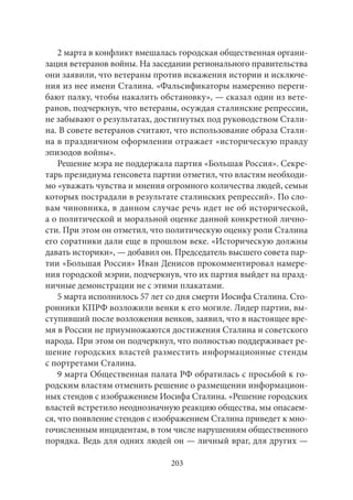 2 марта в конфликт вмешалась городская общественная органи- 
зация ветеранов войны. На заседании регионального правительства 
они заявили, что ветераны против искажения истории и исключе- 
ния из нее имени Сталина. «Фальсификаторы намеренно переги- 
бают палку, чтобы накалить обстановку», — сказал один из вете- 
ранов, подчеркнув, что ветераны, осуждая сталинские репрессии, 
не забывают о результатах, достигнутых под руководством Стали- 
на. В совете ветеранов считают, что использование образа Стали- 
на в праздничном оформлении отражает «историческую правду 
эпизодов войны». 
Решение мэра не поддержала партия «Большая Россия». Секре- 
тарь президиума генсовета партии отметил, что властям необходи- 
мо «уважать чувства и мнения огромного количества людей, семьи 
которых пострадали в результате сталинских репрессий». По сло- 
вам чиновника, в данном случае речь идет не об исторической, 
а о политической и моральной оценке данной конкретной лично- 
сти. При этом он отметил, что политическую оценку роли Сталина 
его соратники дали еще в прошлом веке. «Историческую должны 
давать историки», — добавил он. Председатель высшего совета пар- 
тии «Большая Россия» Иван Денисов прокомментировал намере- 
ния городской мэрии, подчеркнув, что их партия выйдет на празд- 
ничные демонстрации не с этими плакатами. 
5 марта исполнилось 57 лет со дня смерти Иосифа Сталина. Сто- 
ронники КПРФ возложили венки к его могиле. Лидер партии, вы- 
ступивший после возложения венков, заявил, что в настоящее вре- 
мя в России не приумножаются достижения Сталина и советского 
народа. При этом он подчеркнул, что полностью поддерживает ре- 
шение городских властей разместить информационные стенды 
с портретами Сталина. 
9 марта Общественная палата РФ обратилась с просьбой к го- 
родским властям отменить решение о размещении информацион- 
ных стендов с изображением Иосифа Сталина. «Решение городских 
властей встретило неоднозначную реакцию общества, мы опасаем- 
ся, что появление стендов с изображением Сталина приведет к мно- 
гочисленным инцидентам, в том числе нарушениям общественного 
порядка. Ведь для одних людей он — личный враг, для других — 
203 
 