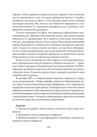 народа. Сейчас принцесса хранится музее города Z. Как язычники 
мы не сомневаемся в том, что душа принцессы бунтует и требует 
успокоить, наконец, ее прах. С этим связаны трагические события 
последних месяцев. Мы, жители села Ороктой, обращаемся к жи- 
телям Республики N с призывом поддержать нас и требовать воз- 
вращения священной реликвии». 
Ученые опровергли тот факт, что принцесса принадлежит мон- 
голоидной расе. Проведя генетический анализ, они сделали вывод: 
принцесса не принадлежит ни к одной из известных монголоид- 
ных рас, населяющих Землю. Она не может быть прародительницей 
народа Республики N. Внешность ее больше напоминала европей- 
скую. Также, по словам ученых, на земле, где она была обнаруже- 
на, нет специализированного места для хранения этой оригиналь- 
ной находки, поэтому о перевозе принцессы не может быть и речи. 
В противном случае историческая находка исчезнет. 
В итоге спустя несколько лет обе стороны с участием региональ- 
ных и федеральных властей пришли к общему консенсусу — прин- 
цесса будет передана в Национальный музей республики. В 2009 г. 
нефтяная компания выделила 250 миллионов рублей для рекон- 
струкции музея. В данном здании будет возведен мавзолей в виде 
погребального кургана. 
В сентябре 2013 г. в сопровождении шаманов «принцессу» верну- 
ли на «малую родину». Теперь саркофаг хранится в Национальном му- 
зее. Здание музея основательно отреставрировали, а для «принцессы» 
соорудили отдельную пристройку. Спонсором всего этого выступила 
нефтяная компания. Главе компании на торжественном открытии му- 
зея бла благодарные жители вручили высший республиканский орден 
и презентовали коня. А певцы в сопровождении оркестра исполнили 
на местном языке оду, посвященную нефтяникам. 
Задания 
1. Проанализируйте объективные элементы структуры кон- 
фликта. 
2. Определите этапы динамики конфликта. 
3. Проанализируйте и классифицируйте стратегии и тактики по- 
ведения сторон конфликта. 
206 
 
