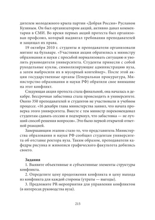дителем молодежного крыла партии «Добрая Россия» Русланом 
Кузиным. Он был организатором акций, активно давал коммен- 
тарии в СМИ. Во время первых акций протеста был организо- 
ван профсоюз, который выдвигал требования преподавателей 
и защищал их права. 
19 октября 2010 г. студенты и преподаватели организовали 
митинг на бульваре. «Участники акции обратились к министру 
образования и науки с просьбой нормализовать ситуацию и уво- 
лить руководителя университета. Студенты принесли с собой 
рукодельные куклы, символизирующие администрацию вуза, 
а затем выбросили их в мусорный контейнер». После этой ак- 
ции государственные органы (Генеральная прокуратура, Ми- 
нистерство образования и науки РФ) обратили свое внимание 
на этот конфликт. 
Следующая акция протеста стала финальной, она началась в де- 
кабре. Бессрочная забастовка стала происходить в университете. 
Около 350 преподавателей и студентов не участвовали в учебном 
процессе. «16 декабря глава министерства заявил, что начата про- 
верка этого университета. Вместе с тем министр порекомендовал 
студентам сдавать сессию и подчеркнул, что забастовка — не луч- 
ший способ решения вопросов». Это было первой открытой ответ- 
ной реакцией. 
Завершающим этапом стало то, что представитель Министер- 
ства образования и науки РФ сообщил студентам университе- 
та об отставке ректора вуза. Таким образом, преподаватели ка- 
федры рисунка и живописи графического факультета добились 
своего. 
Задания 
1. Выявите объективные и субъективные элементы структуры 
конфликта. 
2. Определите цену продолжения конфликта и цену выхода 
из конфликта для каждой стороны (утраты — выгоды). 
3. Предложите PR-мероприятия для управления конфликтом 
(в интересах руководства вуза). 
215 
 
