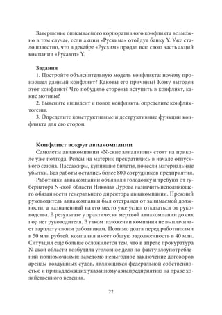 Завершение описываемого корпоративного конфликта возмож- 
но в том случае, если акции «Русхима» отойдут банку Y. Уже ста- 
ло известно, что в декабре «Русхим» продал всю свою часть акций 
компании «Русазот» Y. 
Задания 
1. Постройте объяснительную модель конфликта: почему про- 
изошел данный конфликт? Каковы его причины? Кому выгоден 
этот конфликт? Что побудило стороны вступить в конфликт, ка- 
кие мотивы? 
2. Выясните инцидент и повод конфликта, определите конфлик- 
тогены. 
3. Определите конструктивные и деструктивные функции кон- 
фликта для его сторон. 
Конфликт вокруг авиакомпании 
Самолеты авиакомпании «N-ские авиалинии» стоят на прико- 
ле уже полгода. Рейсы на материк прекратились в начале отпуск- 
ного сезона. Пассажиры, купившие билеты, понесли материальные 
убытки. Без работы остались более 800 сотрудников предприятия. 
Работники авиакомпании объявили голодовку и требуют от гу- 
бернатора N-ской области Николая Дурова назначить исполняюще- 
го обязанности генерального директора авиакомпании. Прежний 
руководитель авиакомпании был отстранен от занимаемой долж- 
ности, а назначенный на его место уже успел отказаться от руко- 
водства. В результате у практически мертвой авиакомпании до сих 
пор нет руководителя. В таком положении компания не выплачива- 
ет зарплату своим работникам. Помимо долга перед работниками 
в 50 млн рублей, компания имеет общую задолженность в 40 млн. 
Ситуация еще больше осложняется тем, что в апреле прокуратура 
N-ской области возбудила уголовное дело по факту злоупотребле- 
ний полномочиями: заведомо невыгодное заключение договоров 
аренды воздушных судов, являющихся федеральной собственно- 
стью и принадлежащих указанному авиапредприятию на праве хо- 
зяйственного ведения. 
22 
 