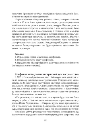 назначили приказом «сверху» в нарушение устава академии, боль- 
ше всего возмутило преподавателей. 
На расширенном заседании ученого совета, которое также со- 
стоялось 15 мая, была принята резолюция, где подчеркивалась 
необходимость встречи с министром культуры. Цель встречи — 
поставить министерство в известность о том, как дальше будет 
действовать академия. В соответствии с уставом этого учебного 
заведения должны быть назначены выборы нового ректора. Ско- 
рее всего, они будут назначены на сентябрь или октябрь. Будет не- 
сколько кандидатов. Вопрос решат голосованием всего профессор- 
ско-преподавательского состава. Кандидатура Кащенко на данном 
заседании была утверждена, она будет временно выполнять обя- 
занности ректора. 
Задания 
1. Определите состав участников конфликта. 
2. Проанализируйте среду конфликта. 
3. Предложите PR-мероприятия для управления конфликтом 
(в интересах министерства). 
Конфликт между администрацией вуза и студентами 
В 2005 г. Ольга Абросимова и еще 15 абитуриентов университе- 
та по целевому направлению от управления Федерального казна- 
чейства по N-скому краю поступили в институт экономики на спе- 
циальность «Менеджмент». Они были уверены, что будут учиться 
пять лет, а в конце получат дипломы специалистов. И договор меж- 
ду казначейством и ректором о подготовке студентов-целевиков 
был заключен именно на пять лет. 
«На третьем курсе нам сказали, что нужно будет писать бака- 
лаврскую работу. Но и это никого не смутило, — рассказывает сту- 
дентка Ольга Абросимова. — Старшие курсы тоже проходили та- 
кой путь: получали дипломы бакалавров, переходили на пятый 
курс, писали еще один диплом и через год имели новые «корочки». 
Но в июле 2009 г. руководство университета неожиданно в од- 
ностороннем порядке без всякого предупреждения сократило срок 
220 
 