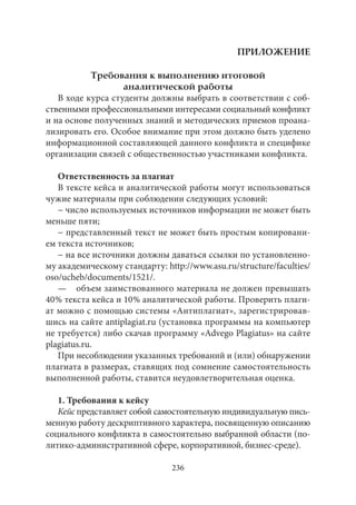 236 
ПРИЛОЖЕНИЕ 
Требования к выполнению итоговой 
аналитической работы 
В ходе курса студенты должны выбрать в соответствии с соб- 
ственными профессиональными интересами социальный конфликт 
и на основе полученных знаний и методических приемов проана- 
лизировать его. Особое внимание при этом должно быть уделено 
информационной составляющей данного конфликта и специфике 
организации связей с общественностью участниками конфликта. 
Ответственность за плагиат 
В тексте кейса и аналитической работы могут использоваться 
чужие материалы при соблюдении следующих условий: 
− число используемых источников информации не может быть 
меньше пяти; 
− представленный текст не может быть простым копировани- 
ем текста источников; 
− на все источники должны даваться ссылки по установленно- 
му академическому стандарту: http://www.asu.ru/structure/faculties/ 
oso/ucheb/documents/1521/. 
— объем заимствованного материала не должен превышать 
40 % текста кейса и 10 % аналитической работы. Проверить плаги- 
ат можно с помощью системы «Антиплагиат», зарегистрировав- 
шись на сайте antiplagiat.ru (установка программы на компьютер 
не требуется) либо скачав программу «Advego Plagiatus» на сайте 
plagiatus.ru. 
При несоблюдении указанных требований и (или) обнаружении 
плагиата в размерах, ставящих под сомнение самостоятельность 
выполненной работы, ставится неудовлетворительная оценка. 
1. Требования к кейсу 
Кейс представляет собой самостоятельную индивидуальную пись- 
менную работу дескриптивного характера, посвященную описанию 
социального конфликта в самостоятельно выбранной области (по- 
литико-административной сфере, корпоративной, бизнес-среде). 
 