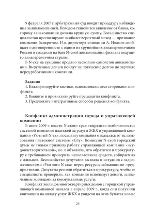 9 февраля 2007 г. арбитражный суд вводит процедуру наблюде- 
ния за авиакомпанией. Поводом становится заявление от банка, ко- 
торому авиакомпания должна крупную сумму. Большинство спе- 
циалистов прогнозируют наиболее вероятный исход — признание 
компании банкротом. И.о. директора компании А. Иванов сооб- 
щает о договоренности с одним из крупнейших авиаперевозчиков 
России о создании на базе N-ской авиакомпании филиала ведуще- 
го авиаперевозчика страны. 
В N-ске на аукционе продано несколько самолетов авиакомпа- 
нии. Вырученные деньги пойдут на погашение долгов по зарплате 
перед работниками компании. 
Задания 
1. Квалифицируйте тактики, использовавшиеся сторонами кон- 
фликта. 
2. Выявите и проанализируйте прецеденты конфликта. 
3. Предложите интегративные способы решения конфликта. 
Конфликт администрации города и управляющей 
компании 
В июле 2009 г. власти N-ского края «выразили озабоченность» 
системой взимания платежей за услуги ЖКХ в управляющей ком- 
пании «Уютный N-ск», поскольку компания отказалась от исполь- 
зования платежной системы «City». Комиссия N-ской городской 
думы не только признала работу управляющей компании «неу- 
довлетворительной», но и объявила, что обратится в прокурату- 
ру с требованием проверить использование средств, собираемых 
с жильцов. Беспокойство депутатов вызвала и ситуация с задол- 
женностями «Уютного N-ска» перед ресурсоснабжающими пред- 
приятиями. Депутаты решили обратиться в прокуратуру, чтобы ее 
специалисты проверили, как компания использует деньги, запла- 
ченные жильцами за коммунальные услуги. 
Конфликт жильцов многоквартирных домов с городской управ- 
ляющей компанией начался в апреле 2009 г., когда они получили 
квитанции на оплату услуг ЖКХ и увидели на этих бумагах новые 
25 
 