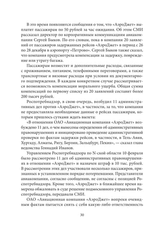 В это время появляются сообщения о том, что «АэроДжет» вы- 
платит пассажирам по 50 рублей за час ожидания. Об этом СМИ 
рассказал директор по корпоративным коммуникациям авиаком- 
пании Сергей Быков. По его словам, пока в компании 20 заявле- 
ний от пассажиров задержанных рейсов «АэроДжет» в период с 26 
по 28 декабря в аэропорту «Петрово». Сергей Быков также сказал, 
что компания предусмотрела компенсации за задержку, поврежде- 
ние или утрату багажа. 
Пассажирам возместят и дополнительные расходы, связанные 
с проживанием, питанием, телефонными переговорами, а также 
транспортные и визовые расходы при условии их документарно- 
го подтверждения. В каждом конкретном случае рассматривает- 
ся возможность компенсации морального ущерба. Общая сумма 
компенсаций по первому списку из 20 заявлений составит более 
200 тысяч рублей. 
Роспотребнадзор, в свою очередь, возбудил 11 администра- 
тивных дел против «АэроДжет», в частности, за то, что компания 
не предоставляла необходимые данные о рейсах пассажирам, ко- 
торым пришлось сутками ждать вылета: 
«В отношении ОАО «Авиационная компания «АэроДжет» воз- 
буждено 11 дел, о чем вынесены определения об административных 
правонарушениях и инициировано проведение административной 
проверки по фактам задержки рейсов, в частности, в Тель-Авив, 
Хургаду, Алматы, Ригу, Берлин, Зальцбург, Пекин», — сказал глава 
ведомства Геннадий Иванов. 
Управлением Роспотребнадзора по N-ской области 10 февраля 
было рассмотрено 11 дел об административных правонарушени- 
ях в отношении «АэроДжет» и назначен штраф в 10 тыс. рублей. 
В рассмотрении этих дел участвовали несколько пассажиров, при- 
знанных в установленном порядке потерпевшими. Представители 
авиакомпании, согласно сообщению, не согласны с позицией Ро- 
спотребнадзора. Кроме того, «АэроДжет» в ближайшее время на- 
мерена обжаловать в суде решение подмосковного управления Ро- 
спотребнадзора, передавали СМИ. 
ОАО «Авиационная компания «АэроДжет» вопреки очевид- 
ным фактам пытается снять с себя какую‑либо ответственность 
30 
 