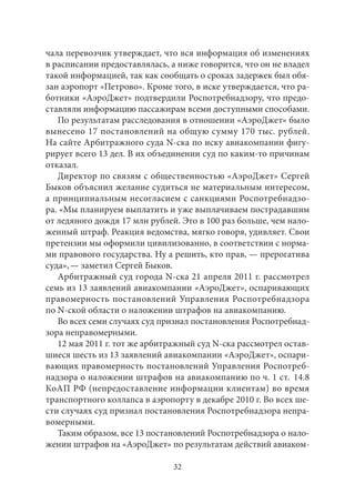 чала перевозчик утверждает, что вся информация об изменениях 
в расписании предоставлялась, а ниже говорится, что он не владел 
такой информацией, так как сообщать о сроках задержек был обя- 
зан аэропорт «Петрово». Кроме того, в иске утверждается, что ра- 
ботники «АэроДжет» подтвердили Роспотребнадзору, что предо- 
ставляли информацию пассажирам всеми доступными способами. 
По результатам расследования в отношении «АэроДжет» было 
вынесено 17 постановлений на общую сумму 170 тыс. рублей. 
На сайте Арбитражного суда N-ска по иску авиакомпании фигу- 
рирует всего 13 дел. В их объединении суд по каким‑то причинам 
отказал. 
Директор по связям с общественностью «АэроДжет» Сергей 
Быков объяснил желание судиться не материальным интересом, 
а принципиальным несогласием с санкциями Роспотребнадзо- 
ра. «Мы планируем выплатить и уже выплачиваем пострадавшим 
от ледяного дождя 17 млн рублей. Это в 100 раз больше, чем нало- 
женный штраф. Реакция ведомства, мягко говоря, удивляет. Свои 
претензии мы оформили цивилизованно, в соответствии с норма- 
ми правового государства. Ну а решить, кто прав, — прерогатива 
суда», — заметил Сергей Быков. 
Арбитражный суд города N-ска 21 апреля 2011 г. рассмотрел 
семь из 13 заявлений авиакомпании «АэроДжет», оспаривающих 
правомерность постановлений Управления Роспотребнадзора 
по N-ской области о наложении штрафов на авиакомпанию. 
Во всех семи случаях суд признал постановления Роспотребнад- 
зора неправомерными. 
12 мая 2011 г. тот же арбитражный суд N-ска рассмотрел остав- 
шиеся шесть из 13 заявлений авиакомпании «АэроДжет», оспари- 
вающих правомерность постановлений Управления Роспотреб- 
надзора о наложении штрафов на авиакомпанию по ч. 1 ст. 14.8 
КоАП РФ (непредоставление информации клиентам) во время 
транспортного коллапса в аэропорту в декабре 2010 г. Во всех ше- 
сти случаях суд признал постановления Роспотребнадзора непра- 
вомерными. 
Таким образом, все 13 постановлений Роспотребнадзора о нало- 
жении штрафов на «АэроДжет» по результатам действий авиаком- 
32 
 