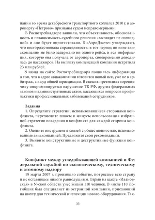 пании во время декабрьского транспортного коллапса 2010 г. в аэ- 
ропорту «Петрово» признаны судом неправомерными. 
В Роспотребнадзоре заявили, что объективность, обоснован- 
ность и независимость судебного решения «выглядит не очевид- 
ной» и оно будет опротестовано. В «АэроДжете» утверждают, 
что восторжествовала справедливость: в тот период по вине ави- 
акомпании не было задержано ни одного рейса, и вся информа- 
ция, которую она получала от аэропорта, своевременно доводи- 
лась до пассажиров. На выплату компенсаций компания истратила 
23 млн рублей. 
9 июня на сайте Роспотребнадзора появилась информация 
о том, что в адрес авиакомпании готовится новый иск, уже не в ар- 
битраж, а в суд общей юрисдикции. В свежих претензиях перевоз- 
чику инкриминируется нарушение ТК РФ, других федеральных 
законов и административных актов, касающихся вопросов профи- 
лактики профессиональных заболеваний сотрудников. 
Задания 
1. Определите стратегии, использовавшиеся сторонами кон- 
фликта, перечислите плюсы и минусы использования избран- 
ной стратегии поведения в конфликте для каждой стороны кон- 
фликта. 
2. Оцените инструменты связей с общественностью, использо- 
ванные авиакомпанией. Предложите свои рекомендации. 
3. Выявите конструктивные и деструктивные функции кон- 
фликта. 
Конфликт между угледобывающей компанией и Фе- 
деральной службой по экологическому, техническому 
и атомному надзору 
19 марта 2007 г. произошло событие, потрясшее всю страну 
и не оставившее никого равнодушным. Взрыв на шахте «Иванов- 
ская» в N-ской области унес жизни 110 человек. В числе 110 по- 
гибших был специалист иностранной компании, приехавший 
на шахту для технической инспекции нового оборудования. Так- 
33 
 