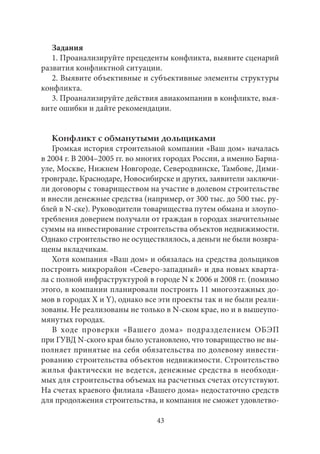 Задания 
1. Проанализируйте прецеденты конфликта, выявите сценарий 
развития конфликтной ситуации. 
2. Выявите объективные и субъективные элементы структуры 
конфликта. 
3. Проанализируйте действия авиакомпании в конфликте, выя- 
вите ошибки и дайте рекомендации. 
Конфликт с обманутыми дольщиками 
Громкая история строительной компании «Ваш дом» началась 
в 2004 г. В 2004–2005 гг. во многих городах России, а именно Барна- 
уле, Москве, Нижнем Новгороде, Северодвинске, Тамбове, Дими- 
тровграде, Краснодаре, Новосибирске и других, заявители заключи- 
ли договоры с товариществом на участие в долевом строительстве 
и внесли денежные средства (например, от 300 тыс. до 500 тыс. ру- 
блей в N-ске). Руководители товарищества путем обмана и злоупо- 
требления доверием получали от граждан в городах значительные 
суммы на инвестирование строительства объектов недвижимости. 
Однако строительство не осуществлялось, а деньги не были возвра- 
щены вкладчикам. 
Хотя компания «Ваш дом» и обязалась на средства дольщиков 
построить микрорайон «Северо-западный» и два новых кварта- 
ла с полной инфраструктурой в городе N к 2006 и 2008 гг. (помимо 
этого, в компании планировали построить 11 многоэтажных до- 
мов в городах X и Y), однако все эти проекты так и не были реали- 
зованы. Не реализованы не только в N-ском крае, но и в вышеупо- 
мянутых городах. 
В ходе проверки «Вашего дома» подразделением ОБЭП 
при ГУВД N-ского края было установлено, что товарищество не вы- 
полняет принятые на себя обязательства по долевому инвести- 
рованию строительства объектов недвижимости. Строительство 
жилья фактически не ведется, денежные средства в необходи- 
мых для строительства объемах на расчетных счетах отсутствуют. 
На счетах краевого филиала «Вашего дома» недостаточно средств 
для продолжения строительства, и компания не сможет удовлетво- 
43 
 