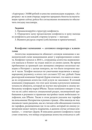 «Аэротранс» 34 000 рублей в качестве компенсации издержек. «Аэ- 
ротранс» же в свою очередь запретил продавать билеты на вылета- 
ющие прямо сейчас рейсы без согласования возможности обеспе- 
чить посадку пассажира. 
Задания 
1. Проанализируйте структуру конфликта. 
2. Определите цену продолжения конфликта и цену выхода 
из конфликта для каждой стороны (утраты — выгоды). 
3. Выявите ресурсы сторон (собственные и привлеченные). 
Конфликт компании — сотового оператора с клиен- 
тами 
Агентство недвижимости обвиняет сотовую компанию в мо- 
шеннической схеме выманивания денег у корпоративного клиен- 
та. Конфликт начался в 2010 г., сотрудница агентства недвижимо- 
сти выехала в Египет на отдых вместе со своим сыном. Во время 
пребывания за границей сын женщины совершал несколько вы- 
ходов в Интернет с целью поиграть, на что было потрачено око- 
ло 4 часов. Телефон оказался по умолчанию подключен к между- 
народному роумингу, в итоге счет составил 522 тыс. рублей. Глава 
риэлтерской компании Георгий Дуров отмечает, что никто и никог- 
да из сотрудников агентства этой услуги не заказывал. В сотовой 
компании утверждают, что этот долг возник в результате невнима- 
тельности абонента, который не изучил инструкцию к своему мо- 
бильному телефону марки IPhone. Также компания говорит о том, 
что на их сайте имеется специальный раздел, посвященный пре- 
быванию в роуминге и правилам настройки таких мобильных те- 
лефонов, как IPhone. Также в этом разделе указаны все тарифы 
на пользование Интернетом в разных странах. «Мы никогда не под- 
писывали таких расценок, мы не считаем себя обязанными платить 
по тарифам, размещенным где‑то на сайте, который по своему ус- 
мотрению может менять подрядчик, в данном случае сотовая ком- 
пания», — отмечает Дуров. В описании данного конфликта также 
стоит отметить, что номер сотрудницы агентства относится к соб- 
48 
 