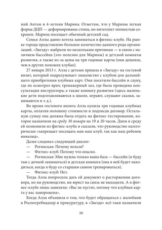 ний Антон и 4‑летняя Марина. Отметим, что у Марины легкая 
форма ДЦП — деформированы стопы, но интеллект полностью со- 
хранен. Марина посещает обычный детский сад. 
Семья Аллы давно хотела заниматься в фитнес-клубе. На рын- 
ке города представлено большое количество данного рода органи- 
заций. «Звезду» выбрали по нескольким причинам — в связи с на- 
личием бассейна (это полезно для Марины) и детской комнаты 
развития, а также из‑за цены на три годовые карты (они дешевле, 
чем в других похожих клубах). 
27 января 2013 г. Алла с детьми пришла в «Звезду» на гостевой 
визит, который подразумевает знакомство с клубом для дальней- 
шего приобретения клубных карт. Они посетили бассейн и сауну, 
где их осмотрел врач; тренажерный зал, где была проведена кон- 
сультация инструктора; а также комнату развития (здесь малень- 
кие дети подготавливаются к школе, играют, слушают сказки, за- 
нимаются и т. д.). 
Во время гостевого визита Алла купила три годовых клубных 
карты, оплатив половину стоимости и подписав договор. Осталь- 
ную сумму она должна была отдать на фитнес-тестировании, ко- 
торое назначили на среду 30 января на 19 и 20 часов. Днем в среду 
ей позвонили из фитнес-клуба и сказали, что руководство катего- 
рически «запрещает посещать вам наш клуб, так как ваш ребенок 
инвалид». 
Далее следовал следующий диалог: 
— Рогинская: Почему нельзя? 
— Фитнес-клуб: Потому что опасно. 
— Рогинская: Мне нужна только ваша база — бассейн (я буду 
там с дочкой заниматься) и детская комната (она в ней будет нахо- 
диться, когда я буду со старшим сыном тренироваться). 
— Фитнес-клуб: Нет. 
Тогда Алла попросила дать ей документ о расторжении дого- 
вора, но ни руководство, ни юрист на связь не выходили. А в фит- 
нес-клубе лишь заявляли: «Вас не пустят, потому что клубная кар- 
та у вас заморожена». 
Когда Алла объявила о том, что будет обращаться с жалобами 
в Роспотребнадзор и прокуратуру, в «Звезде» всё‑таки назначили 
50 
 