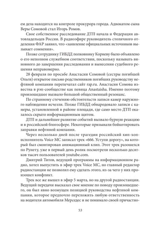 ем дела находится на контроле прокурора города. Адвокатом сына 
Веры Сомовой стал Игорь Ромов. 
Свое собственное расследование ДТП начала и Федерация ав- 
товладельцев России. В радиоэфире руководитель столичного от- 
деления ФАР заявил, что «заявление официальных источников вы- 
зывает сомнения». 
Позже сотруднику ГИБДД полковнику Корневу было объявлено 
о его неполном служебном соответствии, поскольку называть ви- 
новного до завершения расследования и вынесения судебного ре- 
шения неправомерно. 
28 февраля по просьбе Анастасии Сомовой (сестры погибшей 
Ольги) открытое письмо родственников погибших руководству не- 
фтяной компании перепечатал сайт rap.ru. Анастасия Сомова из- 
вестна в рэп-сообществе как певица Anastaisha. Именно поэтому 
произошедшее вызвало большой общественный резонанс. 
По странному стечению обстоятельств записи камер наружно- 
го наблюдения исчезли. Позже ГИБДД обнародовало записи с ка- 
меры, установленной в районе площади, где само место ДТП ока- 
залось скрыто информационным щитом. 
ДТП и дальнейшее развитие событий вызвало бурную реакцию 
и в российской блогосфере. Некоторые призывали бойкотировать 
заправки нефтяной компании. 
Через несколько дней после трагедии российский хип-хоп- 
исполнитель Voice MC записал трек «666. Уступи дорогу», на кото- 
рый был смонтирован анимационный клип. Этот трек разошелся 
по Рунету, уже в первый день ролик посмотрели несколько десят- 
ков тысяч пользователей youtube.com. 
Дмитрий Титов, ведущий программы на информационном ра- 
дио, хотел выпустить в эфир трек Voice MC, но главный редактор 
радиостанции не позволил ему сделать этого, из‑за чего у них про- 
изошел конфликт. 
Трек все же вышел в эфир 5 марта, но на другой радиостанции. 
Ведущий передачи высказал свое мнение по поводу произошедше- 
го, он был явно возмущен позицией руководства нефтяной ком- 
пании, которое предпочло переложить любую ответственность 
на водителя автомобиля Мерседес и не понимало своей причастно- 
53 
 