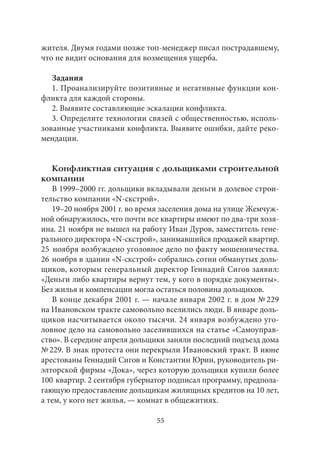 жителя. Двумя годами позже топ-менеджер писал пострадавшему, 
что не видит основания для возмещения ущерба. 
Задания 
1. Проанализируйте позитивные и негативные функции кон- 
фликта для каждой стороны. 
2. Выявите составляющие эскалации конфликта. 
3. Определите технологии связей с общественностью, исполь- 
зованные участниками конфликта. Выявите ошибки, дайте реко- 
мендации. 
Конфликтная ситуация с дольщиками строительной 
компании 
В 1999–2000 гг. дольщики вкладывали деньги в долевое строи- 
тельство компании «N-скстрой». 
19–20 ноября 2001 г. во время заселения дома на улице Жемчуж- 
ной обнаружилось, что почти все квартиры имеют по два-три хозя- 
ина. 21 ноября не вышел на работу Иван Дуров, заместитель гене- 
рального директора «N-скстрой», занимавшийся продажей квартир. 
25 ноября возбуждено уголовное дело по факту мошенничества. 
26 ноября в здании «N-скстрой» собрались сотни обманутых доль- 
щиков, которым генеральный директор Геннадий Сигов заявил: 
«Деньги либо квартиры вернут тем, у кого в порядке документы». 
Без жилья и компенсации могла остаться половина дольщиков. 
В конце декабря 2001 г. — начале января 2002 г. в дом № 229 
на Ивановском тракте самовольно вселились люди. В январе доль- 
щиков насчитывается около тысячи. 24 января возбуждено уго- 
ловное дело на самовольно заселившихся на статье «Самоуправ- 
ство». В середине апреля дольщики заняли последний подъезд дома 
№ 229. В знак протеста они перекрыли Ивановский тракт. В июне 
арестованы Геннадий Сигов и Константин Юрин, руководитель ри- 
элторской фирмы «Дока», через которую дольщики купили более 
100 квартир. 2 сентября губернатор подписал программу, предпола- 
гающую предоставление дольщикам жилищных кредитов на 10 лет, 
а тем, у кого нет жилья, — комнат в общежитиях. 
55 
 