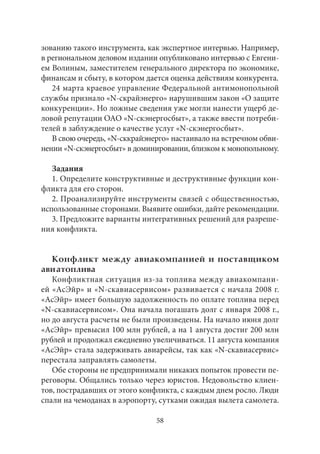зованию такого инструмента, как экспертное интервью. Например, 
в региональном деловом издании опубликовано интервью с Евгени- 
ем Волиным, заместителем генерального директора по экономике, 
финансам и сбыту, в котором дается оценка действиям конкурента. 
24 марта краевое управление Федеральной антимонопольной 
службы признало «N-скрайэнерго» нарушившим закон «О защите 
конкуренции». Но ложные сведения уже могли нанести ущерб де- 
ловой репутации ОАО «N-скэнергосбыт», а также ввести потреби- 
телей в заблуждение о качестве услуг «N-скэнергосбыт». 
В свою очередь, «N-сккрайэнерго» настаивало на встречном обви- 
нении «N-скэнергосбыт» в доминировании, близком к монопольному. 
Задания 
1. Определите конструктивные и деструктивные функции кон- 
фликта для его сторон. 
2. Проанализируйте инструменты связей с общественностью, 
использованные сторонами. Выявите ошибки, дайте рекомендации. 
3. Предложите варианты интегративных решений для разреше- 
ния конфликта. 
Конфликт между авиакомпанией и поставщиком 
ави атоплива 
Конфликтная ситуация из‑за топлива между авиакомпани- 
ей «АсЭйр» и «N-скавиасервисом» развивается с начала 2008 г. 
«АсЭйр» имеет большую задолженность по оплате топлива перед 
«N-скавиасервисом». Она начала погашать долг с января 2008 г., 
но до августа расчеты не были произведены. На начало июня долг 
«АсЭйр» превысил 100 млн рублей, а на 1 августа достиг 200 млн 
рублей и продолжал ежедневно увеличиваться. 11 августа компания 
«АсЭйр» стала задерживать авиарейсы, так как «N-скавиасервис» 
перестала заправлять самолеты. 
Обе стороны не предпринимали никаких попыток провести пе- 
реговоры. Общались только через юристов. Недовольство клиен- 
тов, пострадавших от этого конфликта, с каждым днем росло. Люди 
спали на чемоданах в аэропорту, сутками ожидая вылета самолета. 
58 
 