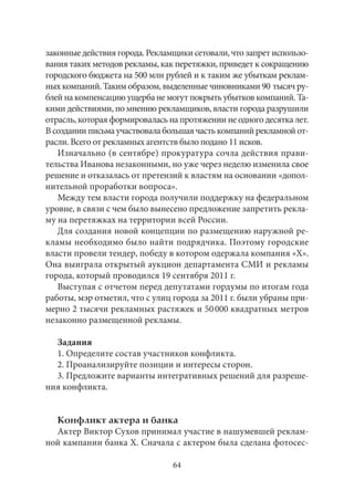 законные действия города. Рекламщики сетовали, что запрет использо- 
вания таких методов рекламы, как перетяжки, приведет к сокращению 
городского бюджета на 500 млн рублей и к таким же убыткам реклам- 
ных компаний. Таким образом, выделенные чиновниками 90 тысяч ру- 
блей на компенсацию ущерба не могут покрыть убытков компаний. Та- 
кими действиями, по мнению рекламщиков, власти города разрушили 
отрасль, которая формировалась на протяжении не одного десятка лет. 
В создании письма участвовала большая часть компаний рекламной от- 
расли. Всего от рекламных агентств было подано 11 исков. 
Изначально (в сентябре) прокуратура сочла действия прави- 
тельства Иванова незаконными, но уже через неделю изменила свое 
решение и отказалась от претензий к властям на основании «допол- 
нительной проработки вопроса». 
Между тем власти города получили поддержку на федеральном 
уровне, в связи с чем было вынесено предложение запретить рекла- 
му на перетяжках на территории всей России. 
Для создания новой концепции по размещению наружной ре- 
кламы необходимо было найти подрядчика. Поэтому городские 
власти провели тендер, победу в котором одержала компания «X». 
Она выиграла открытый аукцион департамента СМИ и рекламы 
города, который проводился 19 сентября 2011 г. 
Выступая с отчетом перед депутатами гордумы по итогам года 
работы, мэр отметил, что с улиц города за 2011 г. были убраны при- 
мерно 2 тысячи рекламных растяжек и 50 000 квадратных метров 
незаконно размещенной рекламы. 
Задания 
1. Определите состав участников конфликта. 
2. Проанализируйте позиции и интересы сторон. 
3. Предложите варианты интегративных решений для разреше- 
ния конфликта. 
Конфликт актера и банка 
Актер Виктор Сухов принимал участие в нашумевшей реклам- 
ной кампании банка Х. Сначала с актером была сделана фотосес- 
64 
 