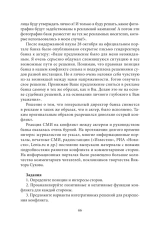 лица буду утверждать лично я! И только я буду решать, какие фото- 
графии будут задействованы в рекламной кампании! А потом эти 
фотографии банк разместит на тех же рекламных носителях, кото- 
рые использовались в моем случае!». 
После выдержанной паузы 28 октября на официальном пор- 
тале банка было опубликовано открытое письмо гендиректора 
банка к актеру: «Ваше предложение было для меня неожидан- 
ным. Я очень серьезно обдумал сложившуюся ситуацию и все 
возможные пути ее решения. Понимаю, что правовая позиция 
банка в нашем конфликте сильна и подкреплена решениями су- 
дов разной инстанции. Но я лично очень неловко себя чувствую 
из‑за возникшей между нами напряженности. Готов озвучить 
свое решение. Принимаю Ваше предложение сняться в рекламе 
банка самому в тех же образах, как и Вы. Делаю это не на осно- 
ве судебных решений, а на основании личного глубокого к Вам 
уважения». 
Решение о том, что генеральный директор банка снимется 
в рекламе в таких же образах, что и актер, было исполнено. Та- 
ким оригинальным образом разрешился довольно острый кон- 
фликт. 
Реакция СМИ на конфликт между актером и руководством 
банка оказалась очень бурной. На протяжении долгого времени 
интерес журналистов не угасал, многие информационные пор- 
талы, печатные СМИ, радиостанции («Известия», РИА «Ново- 
сти», Lenta.ru и др.) постоянно выпускали материалы с новыми 
подробностями развития конфликта и комментариями сторон. 
На информационных порталах было размещено большое коли- 
чество комментариев читателей, поклонников творчества Вик- 
тора Сухова. 
Задания 
1. Определите позиции и интересы сторон. 
2. Проанализируйте позитивные и негативные функции кон- 
фликта для каждой стороны. 
3. Предложите варианты интегративных решений для разреше- 
ния конфликта. 
66 
 