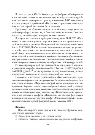 В свою очередь, ОАО «Кондитерская фабрика «Сибирячка» 
в письменном отзыве на апелляционную жалобу, а также в судеб- 
ном заседании поддержало правовую позицию ФАС, возражало 
против доводов и требований «Россиянки», просило оставить ре- 
шение суда первой инстанции без изменения. 
Представитель «Россиянки», извещенный о месте и времени су- 
дебного разбирательства, в судебное заседание не явился. Поэтому 
по закону дело было рассмотрено в его отсутствие. 
В результате решением арбитражного суда от 24.04.2009 «Рос- 
сиянке» отказано в удовлетворении заявления о признании не- 
действительным решения Федеральной антимонопольной служ- 
бы от 25.09.2008. В обоснование принятого решения суд указал, 
что действия заявителя, выразившиеся во введении в граждан- 
ский оборот плиточного шоколада «Марина» на рынке кондитер- 
ских изделий с использованием комбинированного обозначения, 
которое является сходным до степени смешения с комбинирован- 
ным товарным знаком, является недобросовестной конкуренцией. 
Однако Арбитражный суд области Б. снизил размер админи- 
стративного штрафа, наложенного ФАС России, с 3686355 рублей 
до 690000 рублей. Решение суда пока не вступило в законную силу 
и может быть обжаловано в апелляционной инстанции. 
Надо сказать, что кондитерской фабрике «Россиянка» и ранее при- 
ходилось копировать чужую продукцию. До шоколада «Марина» они 
выпускали шоколад «Маринка», который также копировал плитку- 
оригинал «Карина» (кондитерская фабрика «Сибирячка»). В изобра- 
жениях девочек в косынках на обертке шоколада даже неискушенный 
покупатель обнаружит массу сходных черт. Кроме того, среди продук- 
ции у них имелись и конфеты «Мишенька», чья обертка фактически 
ничем не отличалась от оберток конфет «Мишка косолапый», выпу- 
скающихся кондитерской фабрикой имени Гозмана с 1966 г. 
Задания 
1. Проанализируйте позитивные и негативные функции кон- 
фликта для каждой стороны. 
2. Определите позиции и интересы сторон. 
3. Оцените стратегии, использовавшиеся сторонами конфликта. 
77 
 