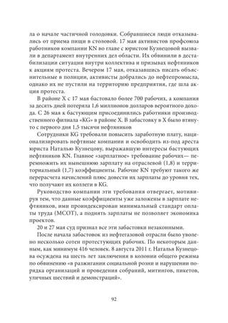ла о начале частичной голодовки. Собравшиеся люди отказыва- 
лись от приема пищи в столовой. 17 мая активистов профсоюза 
работников компании KN во главе с юристом Кузнецовой вызва- 
ли в департамент внутренних дел области. Их обвинили в деста- 
билизации ситуации внутри коллектива и призывах нефтяников 
к акциям протеста. Вечером 17 мая, отказавшись писать объяс- 
нительные в полиции, активисты добрались до нефтепромысла, 
однако их не пустили на территорию предприятия, где шла ак- 
ция протеста. 
В районе Х с 17 мая бастовало более 700 рабочих, а компания 
за десять дней потеряла 1,6 миллионов долларов вероятного дохо- 
да. С 26 мая к бастующим присоединились работники производ- 
ственного филиала «KG» в районе X. В забастовку в X было втяну- 
то с первого дня 1,5 тысячи нефтяников 
Сотрудники KG требовали повысить заработную плату, наци- 
онализировать нефтяные компании и освободить из‑под ареста 
юриста Наталью Кузнецову, выражавшую интересы бастующих 
нефтяников KN. Главное «зарплатное» требование рабочих— пе- 
ремножить их нынешнюю зарплату на отраслевой (1,8) и терри- 
ториальный (1,7) коэффициенты. Рабочие KN требуют такого же 
перерасчета начислений плюс довести их зарплаты до уровня тех, 
что получают их коллеги в KG. 
Руководство компании эти требования отвергает, мотиви- 
руя тем, что данные коэффициенты уже заложены в зарплате не- 
фтяников, ими проиндексирован минимальный стандарт опла- 
ты труда (МСОТ), а поднять зарплаты не позволяет экономика 
проектов. 
20 и 27 мая суд признал все эти забастовки незаконными. 
После начала забастовок из нефтегазовой отрасли было уволе- 
но несколько сотен протестующих рабочих. По некоторым дан- 
ным, как минимум 416 человек. 8 августа 2011 г. Наталья Кузнецо- 
ва осуждена на шесть лет заключения в колонии общего режима 
по обвинению «в разжигании социальной розни и нарушении по- 
рядка организаций и проведения собраний, митингов, пикетов, 
уличных шествий и демонстраций». 
92 
 
