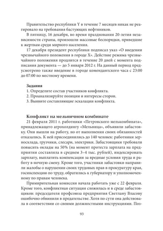 Правительство республики Y в течение 7 месяцев никак не реа- 
гировало на требования бастующих нефтяников. 
В пятницу, 16 декабря, во время празднования 20‑летия неза- 
висимости страны, произошли массовые беспорядки, приведшие 
к жертвам среди мирного населения. 
17 декабря президент республики подписал указ «О введении 
чрезвычайного положения в городе Х». Действие режима чрезвы- 
чайного положения продлится в течение 20 дней с момента под- 
писания документа — до 5 января 2012 г. На данный период пред- 
усмотрено также введение в городе комендантского часа с 23:00 
до 07:00 по местному времени. 
Задания 
1. Определите состав участников конфликта. 
2. Проанализируйте позиции и интересы сторон. 
3. Выявите составляющие эскалации конфликта. 
Конфликт на мельничном комбинате 
21 февраля 2011 г. работники «Петровского мелькомбината», 
принадлежащего агрохолдингу «Мельница», объявили забастов- 
ку. Они вышли на работу, но от выполнения своих обязанностей 
отказались. К ней присоединились до 140 человек: работники зер- 
носклада, грузчики, слесари, электрики. Забастовщики требовали 
повысить оклады на 50 % (на момент протеста зарплата на пред- 
приятии составляла в среднем 3–4 тыс. рублей), индексировать 
зарплату, выплатить компенсации за вредные условия труда и ра- 
боту в ночную смену. Кроме того, участники забастовки направи- 
ли жалобы о нарушении своих трудовых прав в прокуратуру края, 
госинспекцию по труду, обратились к губернатору и уполномочен- 
ному по правам человека. 
Примирительная комиссия начала работать уже с 22 февраля. 
Кроме того, конфликтная ситуация сложилась и в среде забастов- 
щиков: председателя профсоюза предприятия Светлану Власову 
ошибочно обвинили в предательстве. Хотя по сути она действова- 
ла в соответствии со своими должностными инструкциями. Поз- 
93 
 