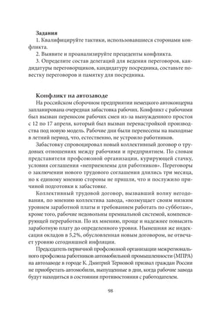 Задания 
1. Квалифицируйте тактики, использовавшиеся сторонами кон- 
фликта. 
2. Выявите и проанализируйте прецеденты конфликта. 
3. Определите состав делегаций для ведения переговоров, кан- 
дидатуры переговорщиков, кандидатуру посредника, составьте по- 
вестку переговоров и памятку для посредника. 
Конфликт на автозаводе 
На российском сборочном предприятии немецкого автоконцерна 
запланирована очередная забастовка рабочих. Конфликт с рабочими 
был вызван переносом рабочих смен из‑за вынужденного простоя 
с 12 по 17 апреля, который был вызван перенастройкой производ- 
ства под новую модель. Рабочие дни были перенесены на выходные 
в летний период, что, естественно, не устроило работников. 
Забастовку спровоцировал новый коллективный договор о тру- 
довых отношениях между рабочими и предприятием. По словам 
представителя профсоюзной организации, курирующей стачку, 
условия соглашения «неприемлемы для работников». Переговоры 
о заключении нового трудового соглашения длились три месяца, 
но к единому мнению стороны не пришли, что и послужило при- 
чиной подготовки к забастовке. 
Коллективный трудовой договор, вызвавший волну негодо- 
вания, по мнению коллектива завода, «возмущает своим низким 
уровнем заработной платы и требованием работать по субботам», 
кроме того, рабочие недовольны премиальной системой, компенси- 
рующей переработки. По их мнению, проще и надежнее повысить 
заработную плату до определенного уровня. Нынешняя же индек- 
сация окладов в 5,2 %, обусловленная новым договором, не отвеча- 
ет уровню сегодняшней инфляции. 
Председатель первичной профсоюзной организации межрегиональ- 
ного профсоюза работников автомобильной промышленности (МПРА) 
на автозаводе в городе К. Дмитрий Терновой призвал граждан России 
не приобретать автомобили, выпущенные в дни, когда рабочие завода 
будут находиться в состоянии противостояния с работодателем. 
98 
 