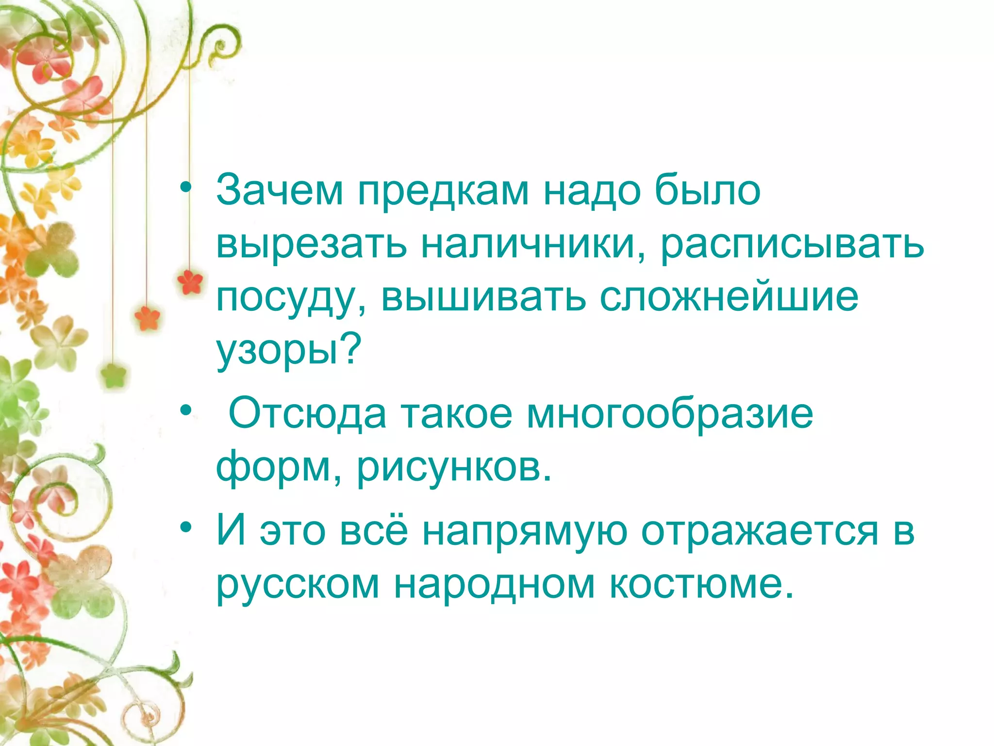 • Зачем предкам надо было 
вырезать наличники, расписывать 
посуду, вышивать сложнейшие 
узоры? 
• Отсюда такое многообразие 
форм, рисунков. 
• И это всё напрямую отражается в 
русском народном костюме. 
 