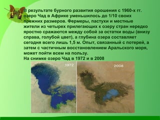 В результате бурного развития орошения с 1960-х гг. 
озеро Чад в Африке уменьшилось до 1/10 своих 
прежних размеров. Фермеры, пастухи и местные 
жители из четырех прилегающих к озеру стран нередко 
яростно сражаются между собой за остатки воды (внизу 
справа, голубой цвет), а глубина озера составляет 
сегодня всего лишь 1,5 м. Опыт, связанный с потерей, а 
затем с частичным восстановлением Аральского моря, 
может пойти всем на пользу. 
На снимке озеро Чад в 1972 и в 2008 
 