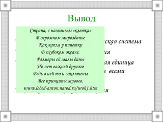 Вывод 
Страна, с названьем «клетка» 
В огромном мирозданье 
• Клетка – целостная биологическая система 
Как капля у пипетки 
• Из клеток В глубоком состоят океане. 
все растения 
• Клетка Размеры – основная ей малы структурная даны 
единица 
любого Но организма, нет важней другого 
Ведь в ней то и заключены 
обладающая всеми 
признаками Все принципы живого 
живого. 
• Клетка www.lebed-- anton.единица narod.размножения 
ru/urok1.htm 
 