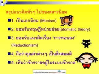 สรุปแนวคิดทั่วๆ ไปของสสารนิยม
1. เป็นเอกนิยม (Monism)
2. ยอมรับทฤษฎีหน่วยย่อย(atomistic theory)
3. ยอมรับแนวคิดเรื่อง “การทอนลง”
(Reductionism)
4. ถือว่าคุณค่าต่างๆ เป็นสิ่งสมมติ
5. เห็นว่าจักรวาลอยู่ในระบบจักรกล
 