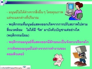 - มนุษย์ไม่ได้ต่างจากสิ่งอื่นๆ โดยคุณภาพ
แต่จะแตกต่างที่ปริมาณ
- พฤติกรรมที่มนุษย์แสดงออกเกิดจากการปรับสภาพไปตาม
สิ่งแวดล้อม ไม่ได้มี “จิต” มาบังคับบัญชาแต่อย่างใด
(พฤติกรรมนิยม)
- พฤติกรรมมนุษย์ที่แสดงออกมีลักษณะเป็นจังหวะหรือกลไก
-การคิดของมนุษย์ไม่ต่างจากการทางานของ
คอมพิวเตอร์
 