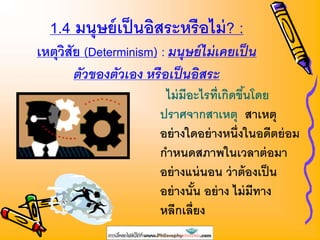 1.4 มนุษย์เป็นอิสระหรือไม่? :
เหตุวิสัย (Determinism) : มนุษย์ไม่เคยเป็น
ตัวของตัวเอง หรือเป็นอิสระ
ไม่มีอะไรที่เกิดขึ้นโดย
ปราศจากสาเหตุ สาเหตุ
อย่างใดอย่างหนึ่งในอดีตย่อม
กาหนดสภาพในเวลาต่อมา
อย่างแน่นอน ว่าต้องเป็น
อย่างนั้น อย่าง ไม่มีทาง
หลีกเลี่ยง
 