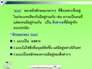 “แบบ” หมายถึงลักษณะกลางๆ ที่สิ่งเฉพาะซึ่งอยู่
ในประเภทเดียวกันมีอยู่ร่วมกัน เช่น ความเป็นคนที่
แต่ละคนมีอยู่ร่วมกัน (เป็น สิ่งสากลที่มีอยู่จริง
แบบปรนัย)
**ลักษณะของ “แบบ”
 1. แบบเป็น อสสาร
 2.แบบไม่ใช่สิ่งที่มนุษย์คิดขึ้น แต่มีอยู่อย่างนิรันดร
 3.แบบเป็นหลักของความมีอยู่ของสิ่งต่างๆ
 