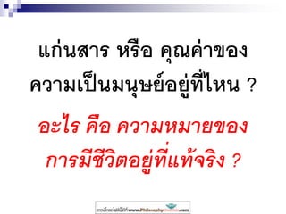 แก่นสาร หรือ คุณค่าของ
ความเป็นมนุษย์อยู่ที่ไหน ?
อะไร คือ ความหมายของ
การมีชีวิตอยู่ที่แท้จริง ?
 