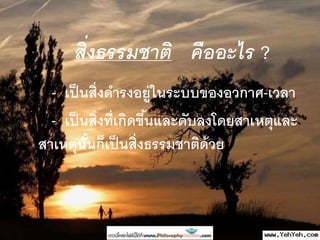 สิ่งธรรมชาติ คืออะไร ?
- เป็นสิ่งดารงอยู่ในระบบของอวกาศ-เวลา
- เป็นสิ่งที่เกิดขึ้นและดับลงโดยสาเหตุและ
สาเหตุนั้นก็เป็นสิ่งธรรมชาติด้วย
 