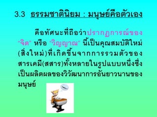 3.3 ธรรมชาตินิยม : มนุษย์คือตัวเอง
คือทัศนะที่ถือว่าปรากฏการณ์ของ
“จิต” หรือ “วิญญาณ” นี้เป็ นคุณสมบัติใหม่
(สิ่งใหม่)ที่เกิดขึ้นจากการรวมตัวของ
สารเคมี(สสาร)ทั้งหลายในรูปแบบหนึ่งซึ่ง
เป็นผลิตผลของวิวัฒนาการอันยาวนานของ
มนุษย์
 