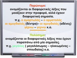 Παρώνυμα: 
ονομάζονται οι διαφορετικές λέξεις που 
μοιάζουν στην προφορά, αλλά έχουν 
διαφορετική σημασία. 
π.χ. ο αμαρτωλός – ο αρματολός 
οι αμυγδαλιές (δέντρα)– οι αμυγδαλές (αδένες) 
γέρνω – γερνώ κ.α. 
Πολύσημα: 
ονομάζονται οι διαφορετικές λέξεις που έχουν 
παραπάνω από μία σημασίες. 
π.χ. μεγάλος ( μεγαλόσωμος – ηλικιωμένος – 
σπουδαίος) κ.α. 

