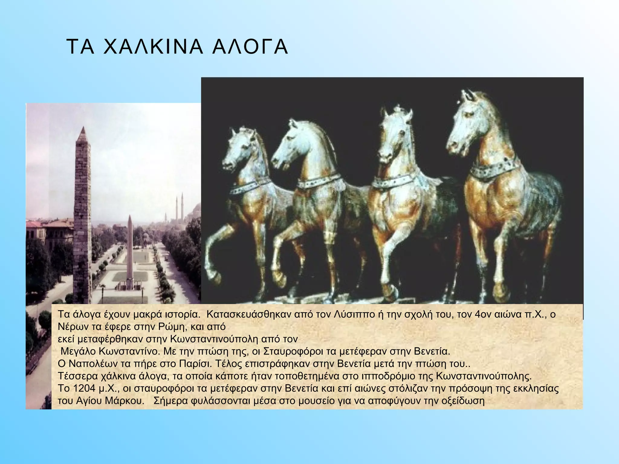 ΤΑ ΧΑΛΚΙΝΑ ΑΛΟΓΑ 
Τα άλογα έχουν μακρά ιστορία. Κατασκευάσθηκαν από τον Λύσιππο ή την σχολή του, τον 4ον αιώνα π.X., ο 
Νέρων τα έφερε στην Ρώμη, και από 
εκεί μεταφέρθηκαν στην Κωνσταντινούπολη από τον 
Μεγάλο Κωνσταντίνο. Με την πτώση της, οι Σταυροφόροι τα μετέφεραν στην Βενετία. 
Ο Ναπολέων τα πήρε στο Παρίσι. Τέλος επιστράφηκαν στην Βενετία μετά την πτώση του.. 
Τέσσερα χάλκινα άλογα, τα οποία κάποτε ήταν τοποθετημένα στο ιπποδρόμιο της Κωνσταντινούπολης. 
Το 1204 μ.X., οι σταυροφόροι τα μετέφεραν στην Βενετία και επί αιώνες στόλιζαν την πρόσοψη της εκκλησίας 
του Αγίου Μάρκου. Σήμερα φυλάσσονται μέσα στο μουσείο για να αποφύγουν την οξείδωση 
 