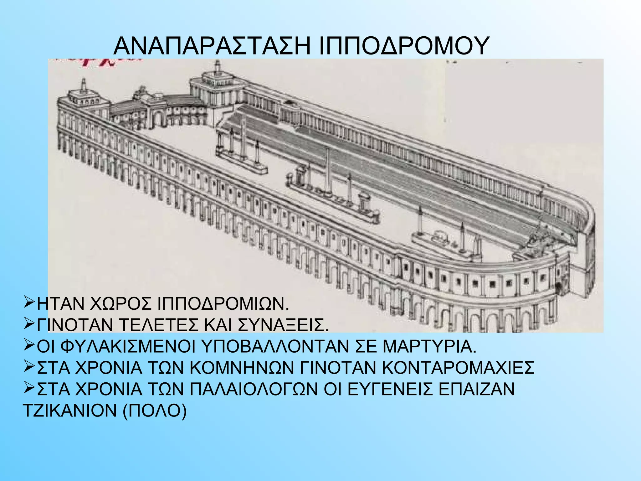 ΑΝΑΠΑΡΑΣΤΑΣΗ ΙΠΠΟΔΡΟΜΟΥ 
ΗΤΑΝ ΧΩΡΟΣ ΙΠΠΟΔΡΟΜΙΩΝ. 
ΓΙΝΟΤΑΝ ΤΕΛΕΤΕΣ ΚΑΙ ΣΥΝΑΞΕΙΣ. 
ΟΙ ΦΥΛΑΚΙΣΜΕΝΟΙ ΥΠΟΒΑΛΛΟΝΤΑΝ ΣΕ ΜΑΡΤΥΡΙΑ. 
ΣΤΑ ΧΡΟΝΙΑ ΤΩΝ ΚΟΜΝΗΝΩΝ ΓΙΝΟΤΑΝ ΚΟΝΤΑΡΟΜΑΧΙΕΣ 
ΣΤΑ ΧΡΟΝΙΑ ΤΩΝ ΠΑΛΑΙΟΛΟΓΩΝ ΟΙ ΕΥΓΕΝΕΙΣ ΕΠΑΙΖΑΝ 
ΤΖΙΚΑΝΙΟΝ (ΠΟΛΟ) 
 