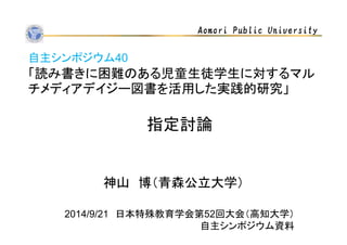 Aomori Public University 
自主シンポジウム40 
「読み書きに困難のある児童生徒学生に対するマル 
チメディアデイジー図書を活用した実践的研究」 
指定討論 
神山博（青森公立大学） 
2014/9/21 日本特殊教育学会第52回大会（高知大学） 
自主シンポジウム資料 
 