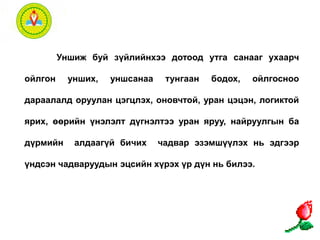 Уншиж буй зүйлийнхээ дотоод утга санааг ухаарч 
ойлгон унших, уншсанаа тунгаан бодох, ойлгосноо 
дараалалд оруулан цэгцлэх, оновчтой, уран цэцэн, логиктой 
ярих, өөрийн үнэлэлт дүгнэлтээ уран яруу, найруулгын ба 
дүрмийн алдаагүй бичих чадвар эзэмшүүлэх нь эдгээр 
үндсэн чадваруудын эцсийн хүрэх үр дүн нь билээ. 
 