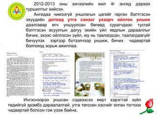 2012-2013 оны хичээлийн жил 4г ангид дараах 
туршилтыг хийсэн. 
Ангидаа чимээгүй уншлагын цагийг гарган бэлтгэсэн 
эхүүдийн дотоод утга санааг ухаарч ойлгон унших 
даалгавар өгч уншуулсан бөгөөд сурагчдаас тусгай 
бэлтгэсэн асуулгын дагуу эхийн үйл явдлын дарааллыг 
бичих, эхээс ойлгосон зүйл, юу нь таалагдсан, таалагдаагүйг 
бичүүлэх зэргээр бүтээлчээр уншиж, бичих чадвартай 
болгоход зорьж ажиллаа. 
. 
Ингэснээрээ уншсан сэдвээсээ өөрт хэрэгтэй зүйл 
төдийгүй эрэмбэ дараалалтай, утга төгссөн хэсгийг ялган тогтоох 
чадвартай болсон гэж үзэж байна. 
 