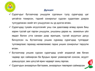 Дүгнэлт 
 Сурагчдыг бүтээлчээр уншуулж сургахын тулд сурагчдад цаг 
үетэйгээ тохирсон, тэдний сонирхлыг судлан судалгаан дээрээ 
тулгуурласан эхийг өгч уншуулсан нь үр дүнгээ өгсөн. 
 Сурагчдад тухайн өгүүллэгийг унш гэж даалгавар өгөөд орхих биш 
харин тусгай цаг гарган уншуулж, уншсаны дараа нь зохиолын үйл 
явдал болон утга санаан дээр ярилцаж, тусгай асуулгын дагуу 
бичүүлсэн нь бүтээлчээр уншиж сурахад сурагчдад тулгардаг 
тулгамдлаас гарахад нөлөөлөхөөс гадна унших сонирхлыг төрүүлж 
өгсөн. 
 Бүтээлчээр уншиж сурсан сурагчдад үгийг алдаагүй зөв бичих 
чадвар эрс сайжирсан ба бусдын яриаг ухамсартай сонсож, асуулт 
дэвшүүлдэг, эмх цэгцтэй ярих чадварт ахиц гарлаа. 
 Сурагчдын анхаарлын багтаамж, анхаарлын төвлөрөл сайжирсан 
 